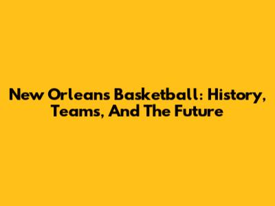 New Orleans Basketball: History, Teams, And The Future