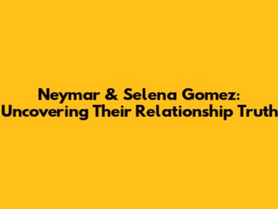 Neymar & Selena Gomez: Uncovering Their Relationship Truth
