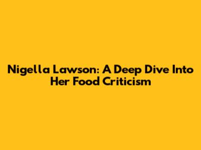Nigella Lawson: A Deep Dive Into Her Food Criticism