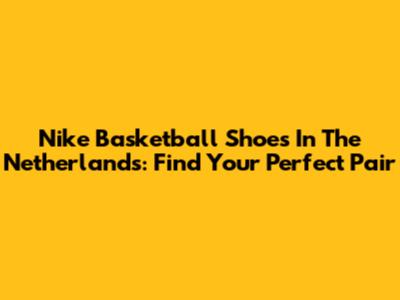 Nike Basketball Shoes In The Netherlands: Find Your Perfect Pair