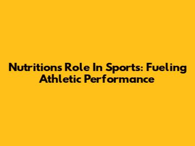 Nutrition's Role In Sports: Fueling Athletic Performance