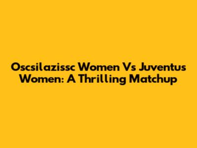 Oscsilazissc Women Vs Juventus Women: A Thrilling Matchup