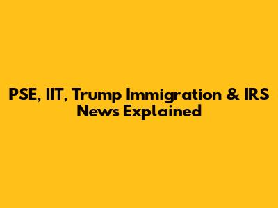 PSE, IIT, Trump Immigration & IRS News Explained