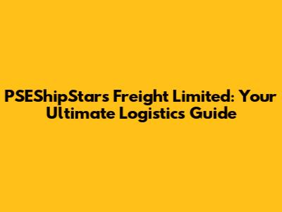 PSEShipStars Freight Limited: Your Ultimate Logistics Guide