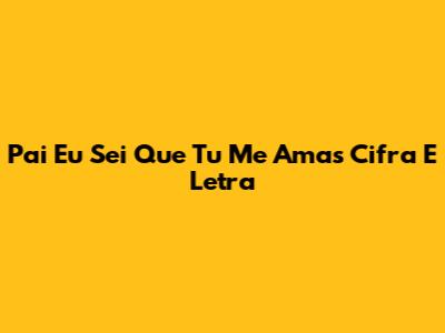 Pai Eu Sei Que Tu Me Amas Cifra E Letra
