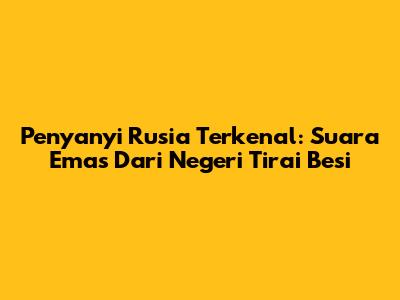 Penyanyi Rusia Terkenal: Suara Emas Dari Negeri Tirai Besi