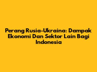Perang Rusia-Ukraina: Dampak Ekonomi Dan Sektor Lain Bagi Indonesia