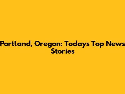 Portland, Oregon: Today's Top News Stories