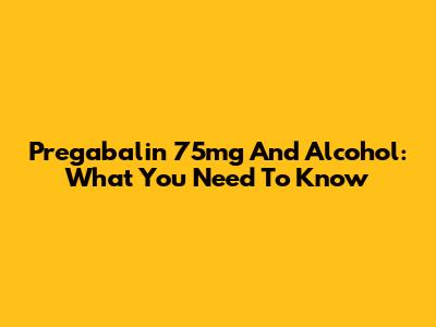Pregabalin 75mg And Alcohol: What You Need To Know