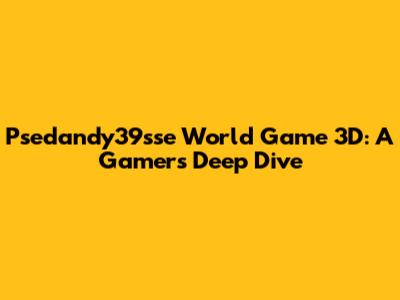 Psedandy39sse World Game 3D: A Gamer's Deep Dive
