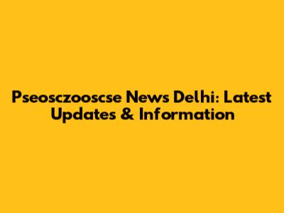 Pseosczooscse News Delhi: Latest Updates & Information