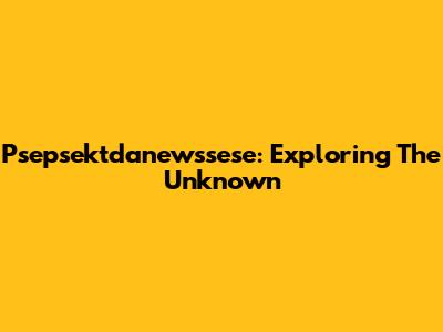 Psepsektdanewssese: Exploring The Unknown