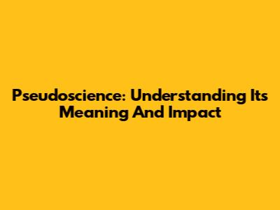 Pseudoscience: Understanding Its Meaning And Impact