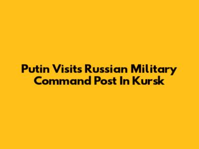 Putin Visits Russian Military Command Post In Kursk
