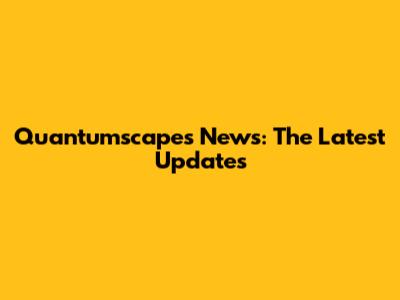 Quantumscapes News: The Latest Updates