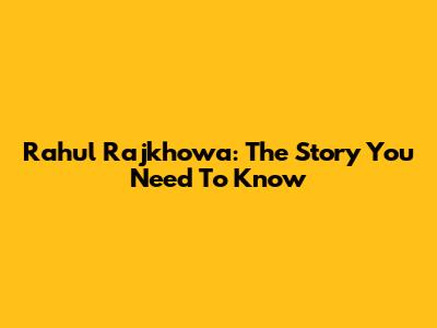 Rahul Rajkhowa: The Story You Need To Know