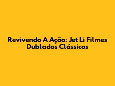 Revivendo A Ação: Jet Li Filmes Dublados Clássicos