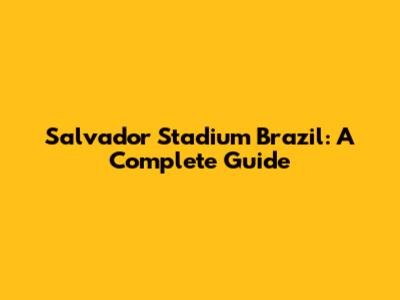 Salvador Stadium Brazil: A Complete Guide