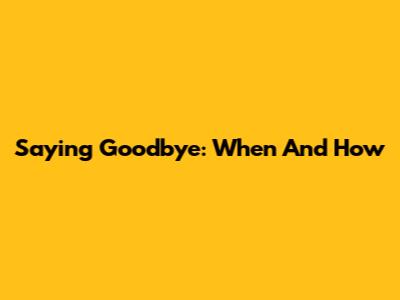 Saying Goodbye: When And How