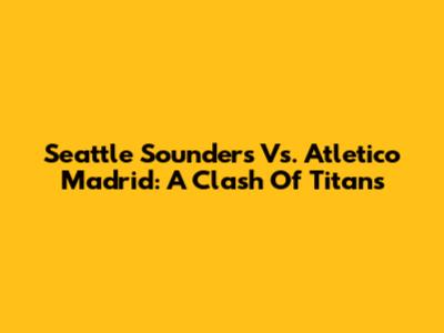 Seattle Sounders Vs. Atletico Madrid: A Clash Of Titans