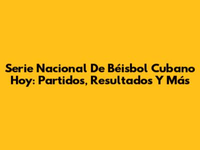 Serie Nacional De Béisbol Cubano Hoy: Partidos, Resultados Y Más