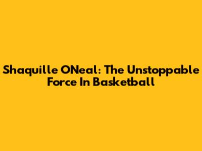 Shaquille O'Neal: The Unstoppable Force In Basketball