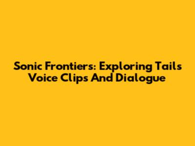 Sonic Frontiers: Exploring Tails' Voice Clips And Dialogue