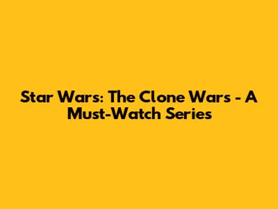 Star Wars: The Clone Wars - A Must-Watch Series