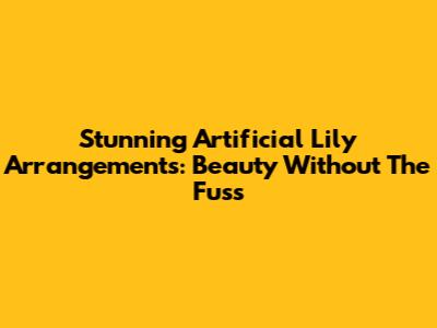 Stunning Artificial Lily Arrangements: Beauty Without The Fuss