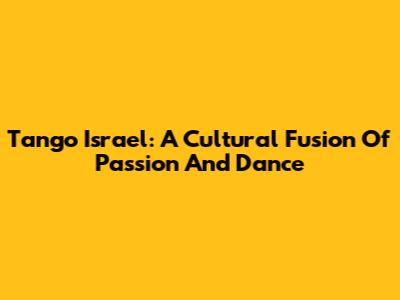 Tango Israel: A Cultural Fusion Of Passion And Dance