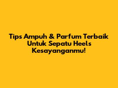 Tips Ampuh & Parfum Terbaik Untuk Sepatu Heels Kesayanganmu!