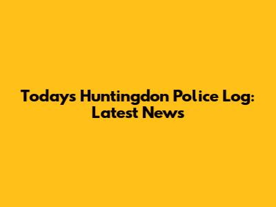 Today's Huntingdon Police Log: Latest News