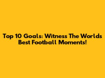 Top 10 Goals: Witness The World's Best Football Moments!