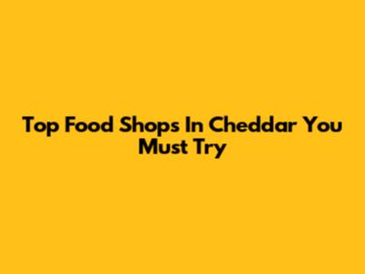Top Food Shops In Cheddar You Must Try