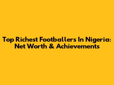 Top Richest Footballers In Nigeria: Net Worth & Achievements