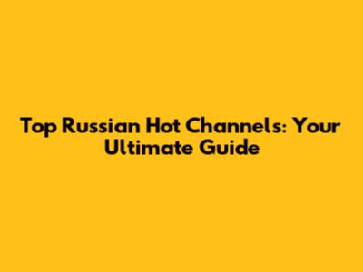 Top Russian Hot Channels: Your Ultimate Guide