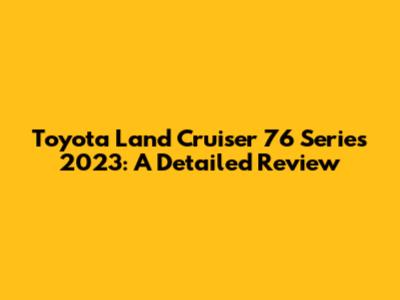 Toyota Land Cruiser 76 Series 2023: A Detailed Review