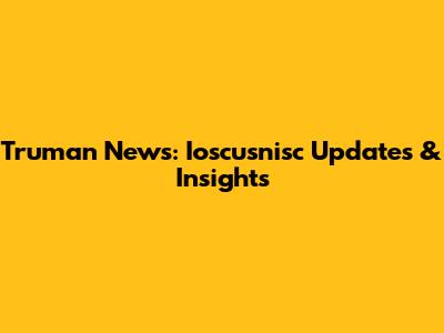Truman News: Ioscusnisc Updates & Insights