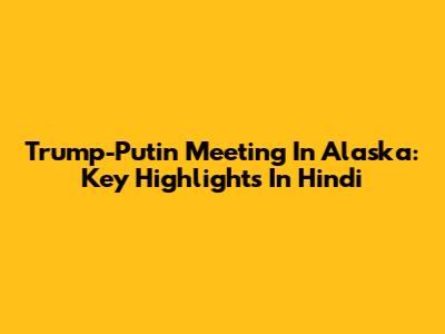 Trump-Putin Meeting In Alaska: Key Highlights In Hindi