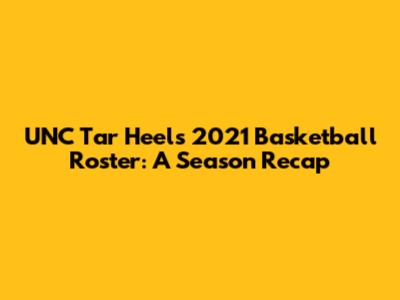 UNC Tar Heels 2021 Basketball Roster: A Season Recap