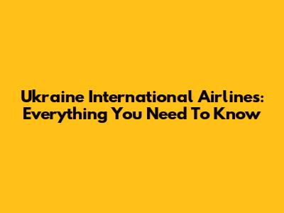 Ukraine International Airlines: Everything You Need To Know