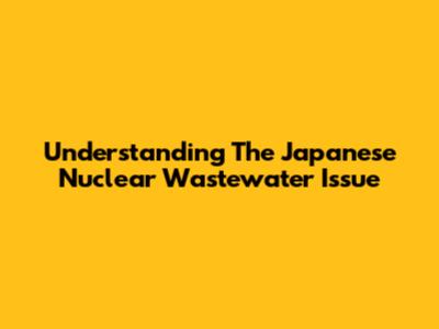 Understanding The Japanese Nuclear Wastewater Issue