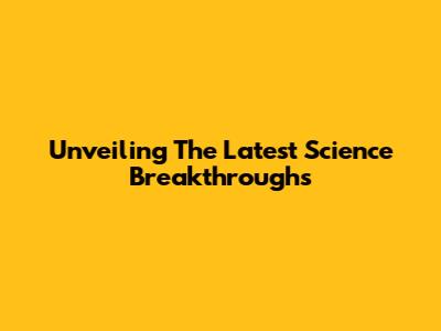 Unveiling The Latest Science Breakthroughs