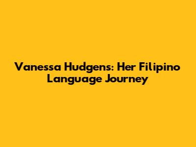 Vanessa Hudgens: Her Filipino Language Journey