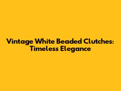 Vintage White Beaded Clutches: Timeless Elegance