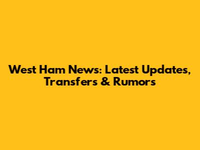 West Ham News: Latest Updates, Transfers & Rumors