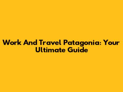 Work And Travel Patagonia: Your Ultimate Guide