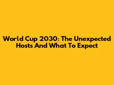 World Cup 2030: The Unexpected Hosts And What To Expect