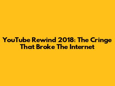 YouTube Rewind 2018: The Cringe That Broke The Internet
