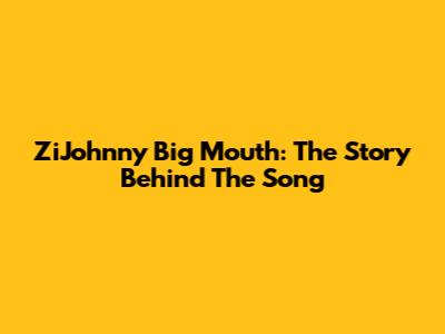 ZiJohnny Big Mouth: The Story Behind The Song